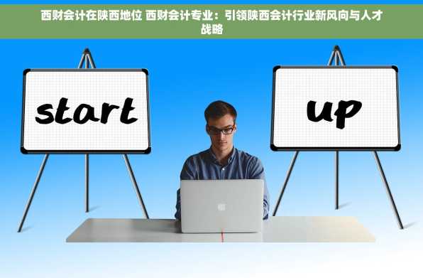 西财会计在陕西地位 西财会计专业：引领陕西会计行业新风向与人才战略