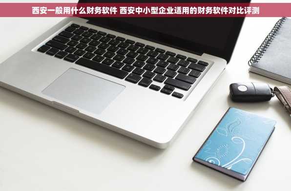 西安一般用什么财务软件 西安中小型企业适用的财务软件对比评测