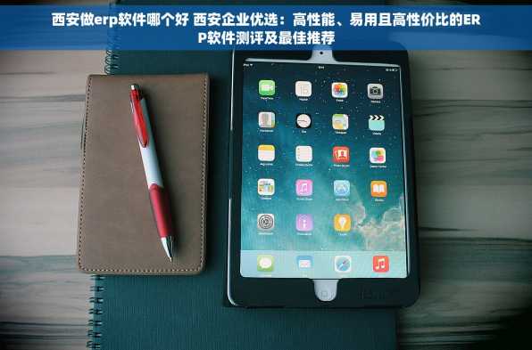 西安做erp软件哪个好 西安企业优选：高性能、易用且高性价比的ERP软件测评及最佳推荐