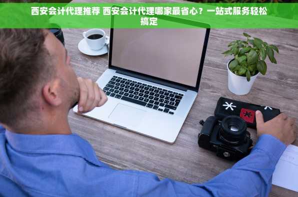 西安会计代理推荐 西安会计代理哪家最省心？一站式服务轻松搞定