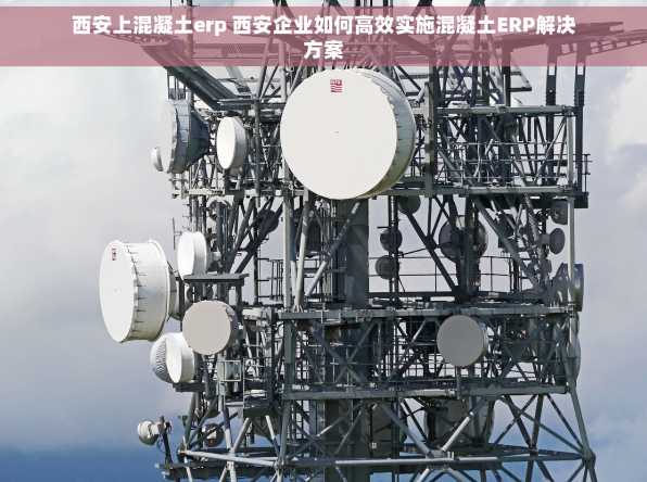西安上混凝土erp 西安企业如何高效实施混凝土ERP解决方案