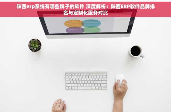 陕西erp系统有哪些牌子的软件 深度解析：陕西ERP软件品牌排名与定制化服务对比