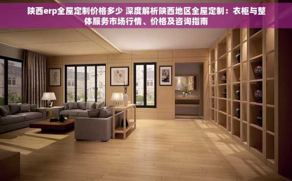 陕西erp全屋定制价格多少 深度解析陕西地区全屋定制：衣柜与整体服务市场行情、价格及咨询指南