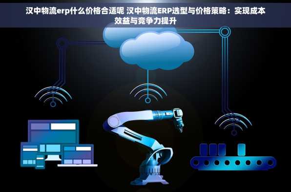 汉中物流erp什么价格合适呢 汉中物流ERP选型与价格策略：实现成本效益与竞争力提升