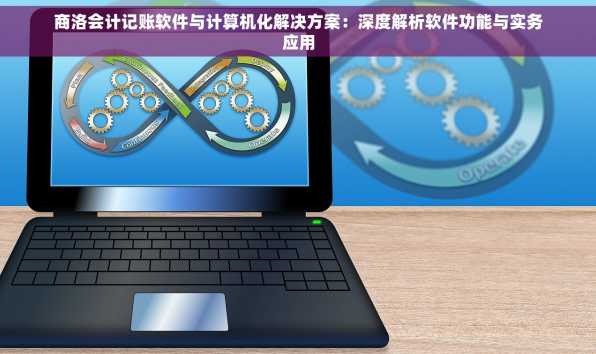 商洛会计记账软件与计算机化解决方案：深度解析软件功能与实务应用