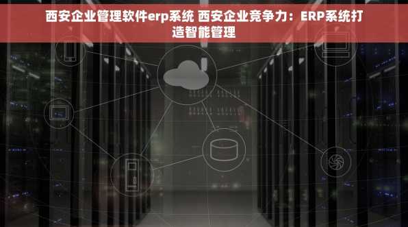 西安企业管理软件erp系统 西安企业竞争力：ERP系统打造智能管理