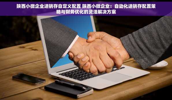 陕西小微企业进销存自定义配置 陕西小微企业：自动化进销存配置策略与财务优化的灵活解决方案