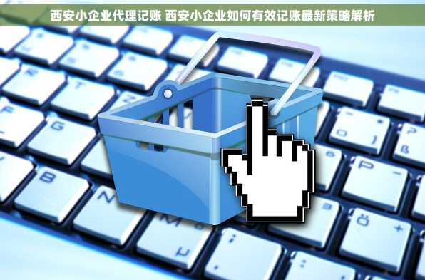 西安小企业代理记账 西安小企业如何有效记账最新策略解析