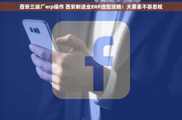 西安三级厂erp操作 西安制造业ERP选型攻略：大要素不容忽视