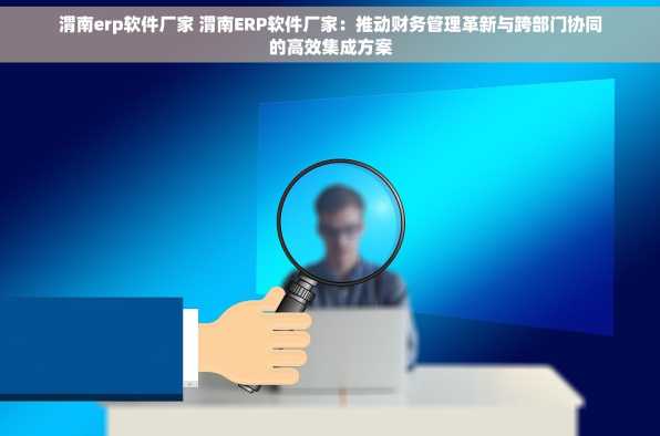 渭南erp软件厂家 渭南ERP软件厂家：推动财务管理革新与跨部门协同的高效集成方案
