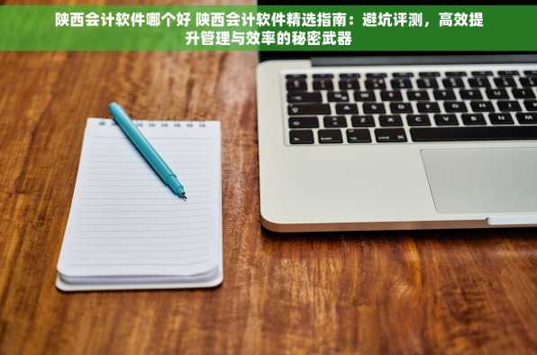 陕西会计软件哪个好 陕西会计软件精选指南：避坑评测，高效提升管理与效率的秘密武器