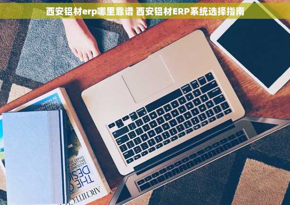 西安铝材erp哪里靠谱 西安铝材ERP系统选择指南