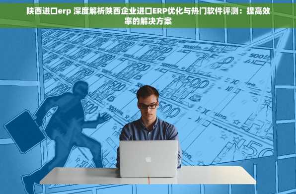 陕西进口erp 深度解析陕西企业进口ERP优化与热门软件评测：提高效率的解决方案