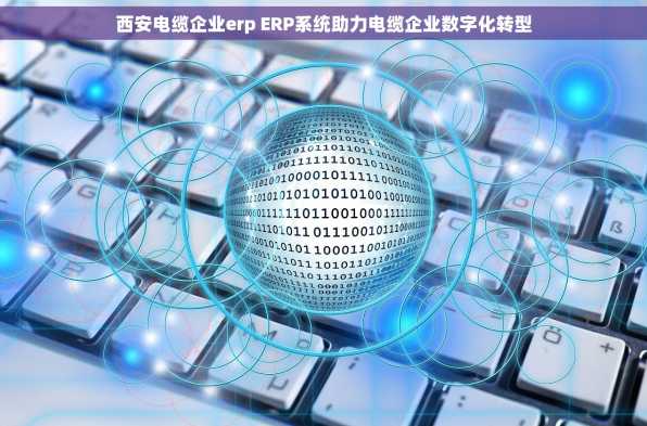 西安电缆企业erp ERP系统助力电缆企业数字化转型