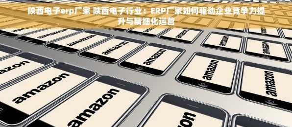 陕西电子erp厂家 陕西电子行业：ERP厂家如何驱动企业竞争力提升与精细化运营