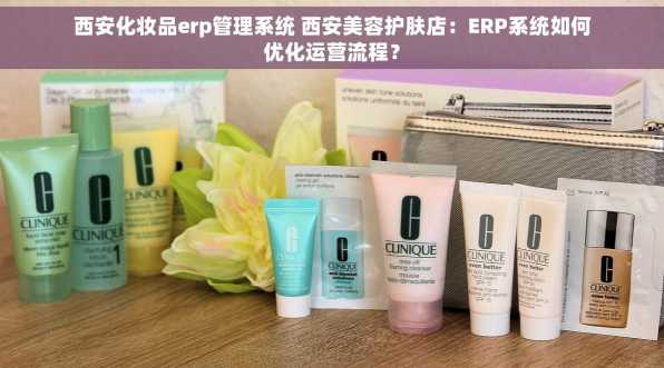 西安化妆品erp管理系统 西安美容护肤店：ERP系统如何优化运营流程？