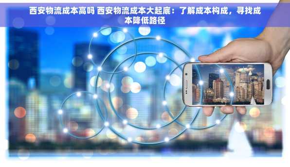 西安物流成本高吗 西安物流成本大起底：了解成本构成，寻找成本降低路径