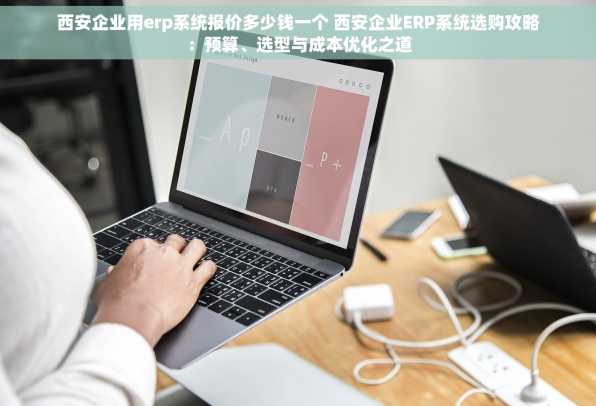 西安企业用erp系统报价多少钱一个 西安企业ERP系统选购攻略：预算、选型与成本优化之道