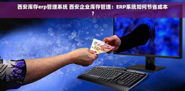 西安库存erp管理系统 西安企业库存管理：ERP系统如何节省成本？