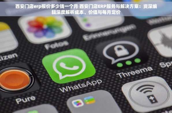 西安门店erp报价多少钱一个月 西安门店ERP服务与解决方案：资深编辑深度解析成本、价值与每月定价