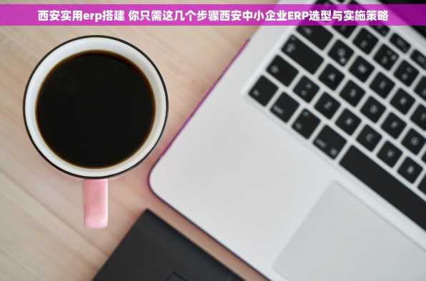 西安实用erp搭建 你只需这几个步骤西安中小企业ERP选型与实施策略
