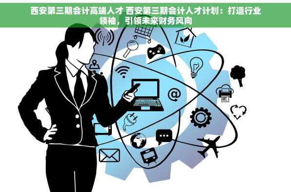 西安第三期会计高端人才 西安第三期会计人才计划：打造行业领袖，引领未来财务风向