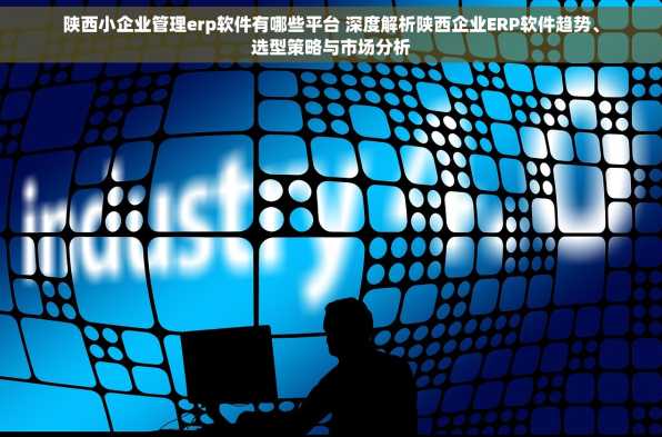 陕西小企业管理erp软件有哪些平台 深度解析陕西企业ERP软件趋势、选型策略与市场分析