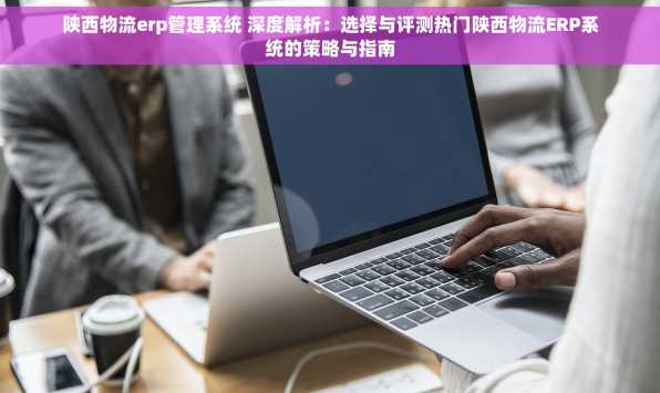 陕西物流erp管理系统 深度解析：选择与评测热门陕西物流ERP系统的策略与指南