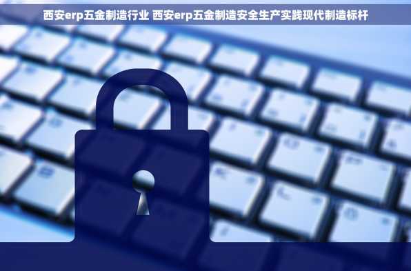 西安erp五金制造行业 西安erp五金制造安全生产实践现代制造标杆