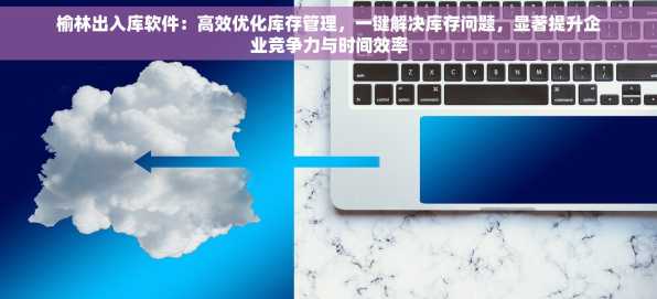榆林出入库软件：高效优化库存管理，一键解决库存问题，显著提升企业竞争力与时间效率