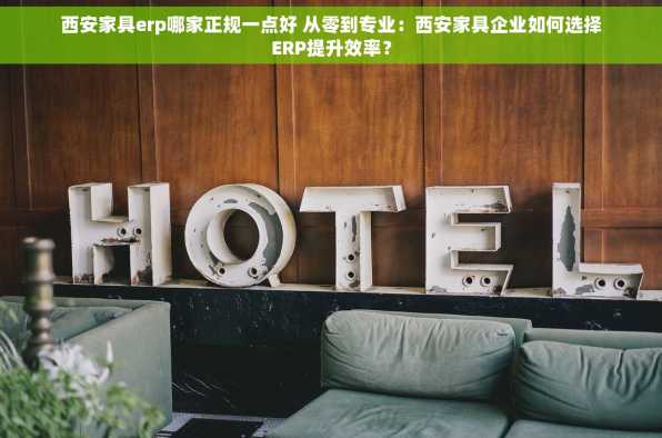 西安家具erp哪家正规一点好 从零到专业：西安家具企业如何选择ERP提升效率？
