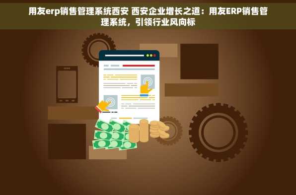 用友erp销售管理系统西安 西安企业增长之道：用友ERP销售管理系统，引领行业风向标