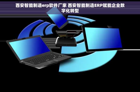 西安智能制造erp软件厂家 西安智能制造ERP赋能企业数字化转型