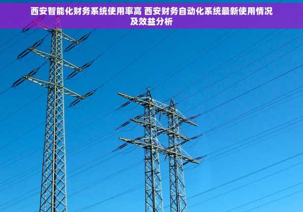 西安智能化财务系统使用率高 西安财务自动化系统最新使用情况及效益分析