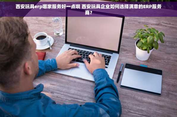 西安玩具erp哪家服务好一点啊 西安玩具企业如何选择满意的ERP服务商？