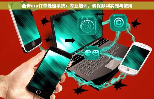 西安erp订单处理系统：专业培训，确保顺利实施与使用