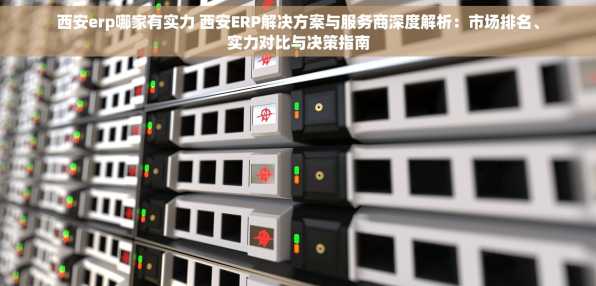 西安erp哪家有实力 西安ERP解决方案与服务商深度解析：市场排名、实力对比与决策指南