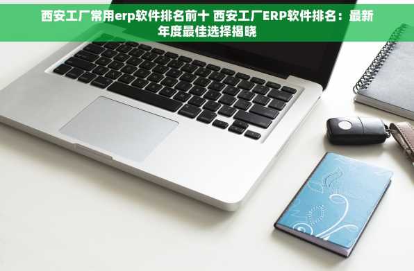 西安工厂常用erp软件排名前十 西安工厂ERP软件排名：最新年度最佳选择揭晓