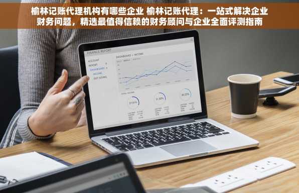 榆林记账代理机构有哪些企业 榆林记账代理：一站式解决企业财务问题，精选最值得信赖的财务顾问与企业全面评测指南