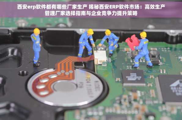 西安erp软件都有哪些厂家生产 揭秘西安ERP软件市场：高效生产管理厂家选择指南与企业竞争力提升策略