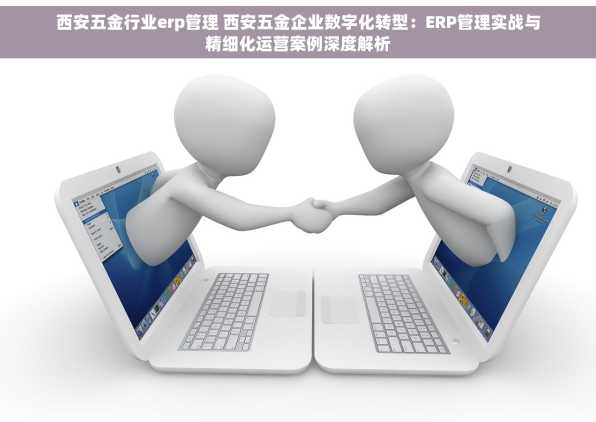 西安五金行业erp管理 西安五金企业数字化转型：ERP管理实战与精细化运营案例深度解析