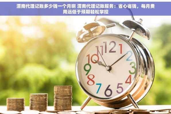 渭南代理记账多少钱一个月啊 渭南代理记账服务：省心省钱，每月费用远低于预期轻松掌控