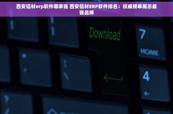 西安铝材erp软件哪家强 西安铝材ERP软件排名：权威榜单揭示最强品牌