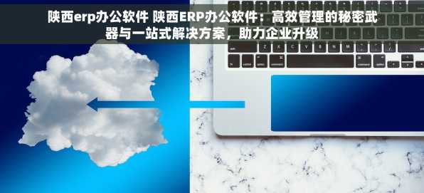 陕西erp办公软件 陕西ERP办公软件：高效管理的秘密武器与一站式解决方案，助力企业升级