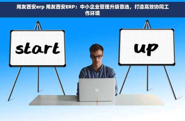 用友西安erp 用友西安ERP：中小企业管理升级首选，打造高效协同工作环境