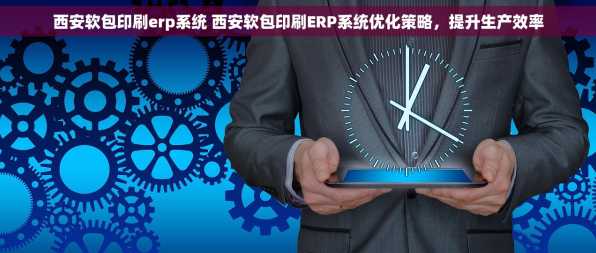 西安软包印刷erp系统 西安软包印刷ERP系统优化策略，提升生产效率