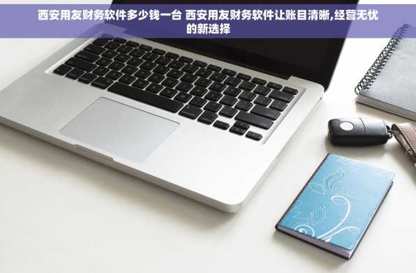 西安用友财务软件多少钱一台 西安用友财务软件让账目清晰,经营无忧的新选择