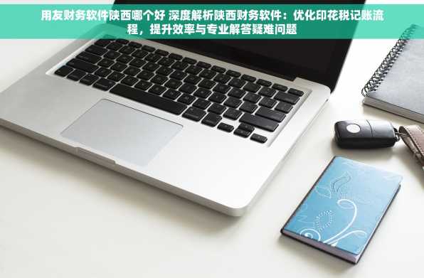 用友财务软件陕西哪个好 深度解析陕西财务软件：优化印花税记账流程，提升效率与专业解答疑难问题