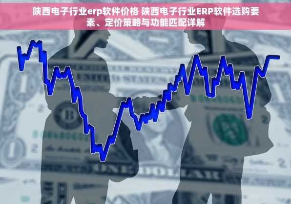 陕西电子行业erp软件价格 陕西电子行业ERP软件选购要素、定价策略与功能匹配详解