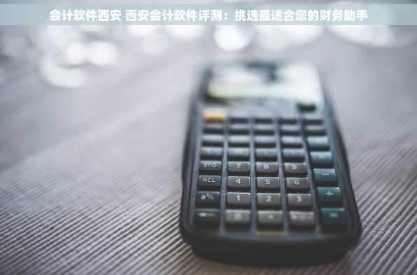 会计软件西安 西安会计软件评测：挑选最适合您的财务助手